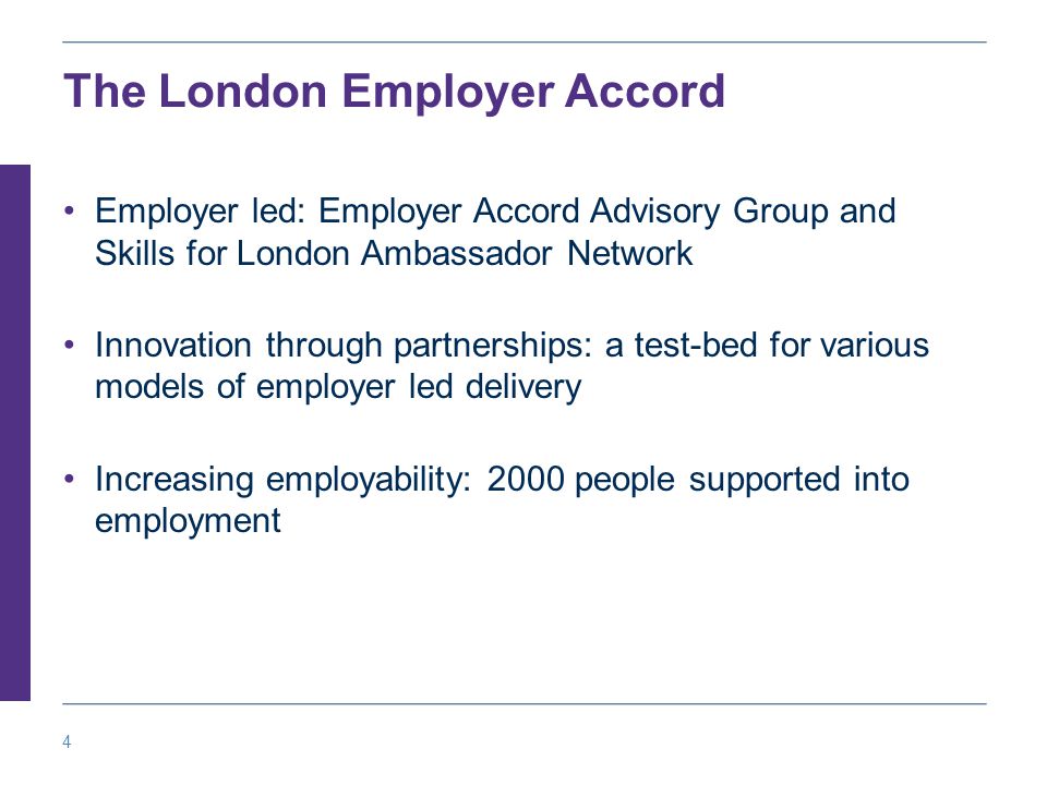 4 The London Employer Accord Employer led: Employer Accord Advisory Group and Skills for London Ambassador Network Innovation through partnerships: a test-bed for various models of employer led delivery Increasing employability: 2000 people supported into employment
