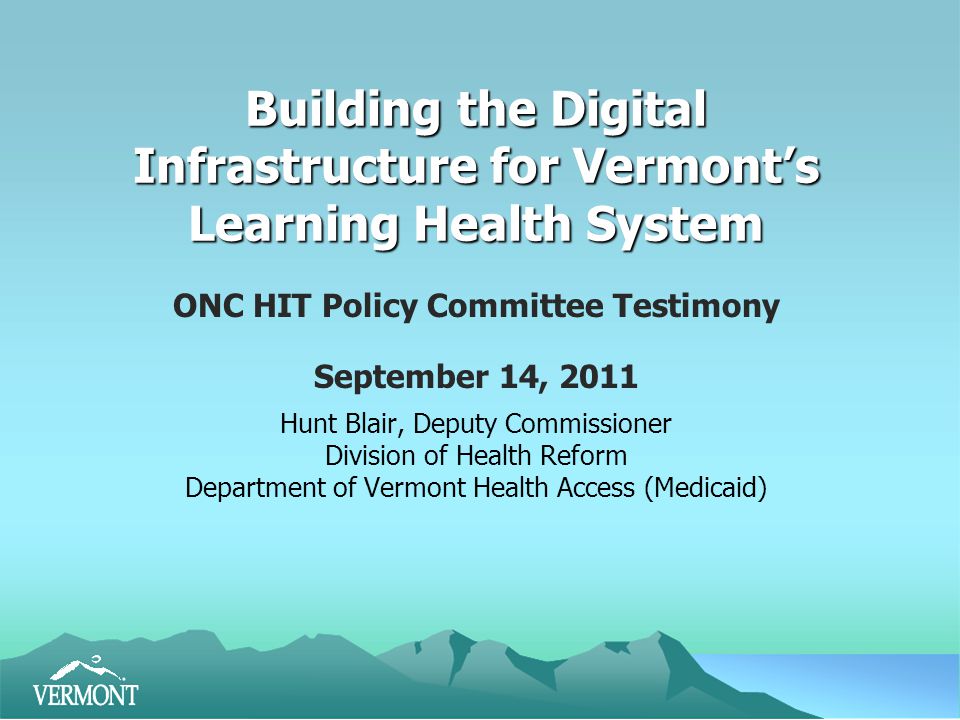 Building the Digital Infrastructure for Vermont’s Learning Health System ONC HIT Policy Committee Testimony September 14, 2011 Hunt Blair, Deputy Commissioner Division of Health Reform Department of Vermont Health Access (Medicaid)