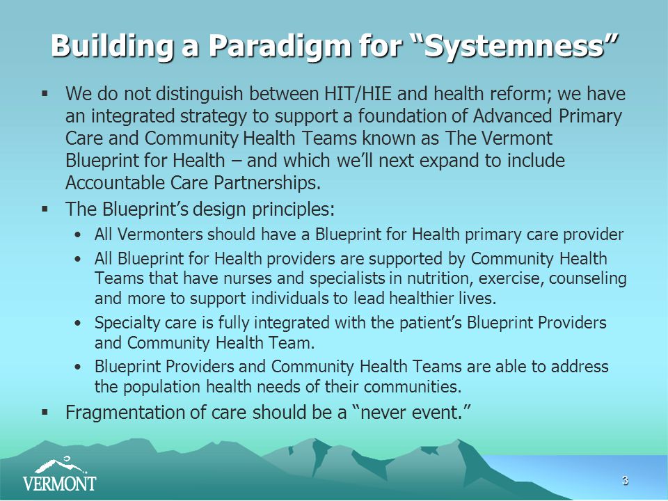 3 Building a Paradigm for Systemness  We do not distinguish between HIT/HIE and health reform; we have an integrated strategy to support a foundation of Advanced Primary Care and Community Health Teams known as The Vermont Blueprint for Health – and which we’ll next expand to include Accountable Care Partnerships.