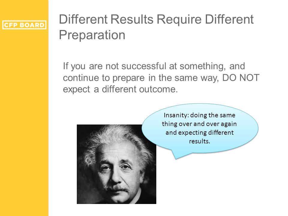 Different Results Require Different Preparation If you are not successful at something, and continue to prepare in the same way, DO NOT expect a different outcome.