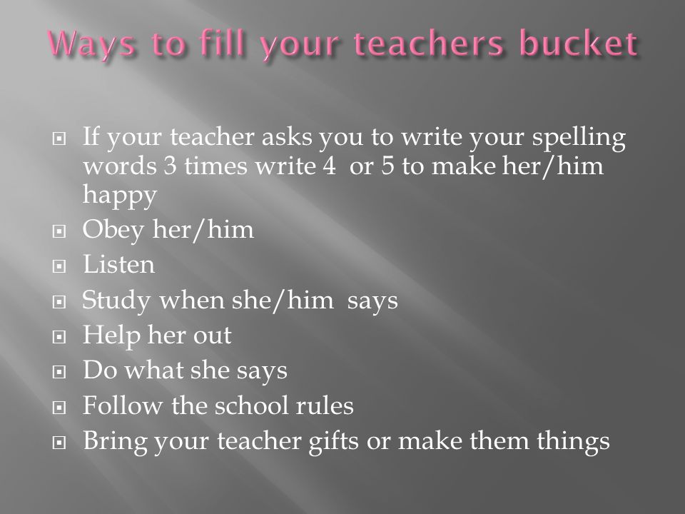  If your teacher asks you to write your spelling words 3 times write 4 or 5 to make her/him happy  Obey her/him  Listen  Study when she/him says  Help her out  Do what she says  Follow the school rules  Bring your teacher gifts or make them things