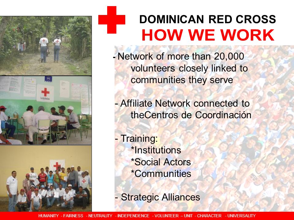 DOMINICAN RED CROSS - Network of more than 20,000 volunteers closely linked to communities they serve - Affiliate Network connected to theCentros de Coordinación - Training: *Institutions *Social Actors *Communities - Strategic Alliances HUMANIDAD  IMPARCIALIDAD  NEUTRALIDAD  INDEPENDENCIA  CARACTER VOLUNTARIO  UNIDAD  UNIVERSALIDAD HUMANITY - FAIRNESS - NEUTRALITY - INDEPENDENCE - VOLUNTEER – UNIT - CHARACTER - UNIVERSALITY