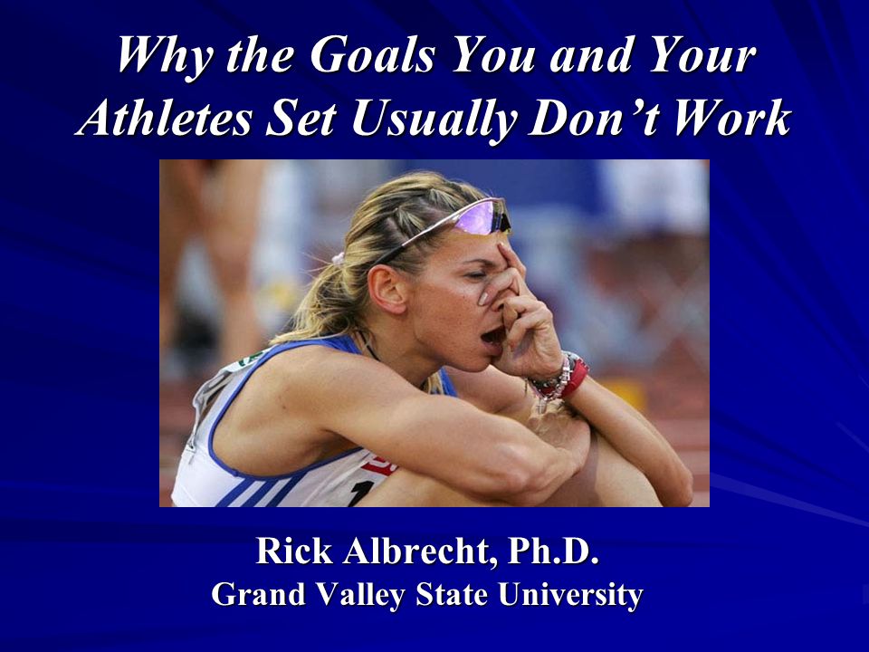 Why the Goals You and Your Athletes Set Usually Don’t Work Rick Albrecht, Ph.D.