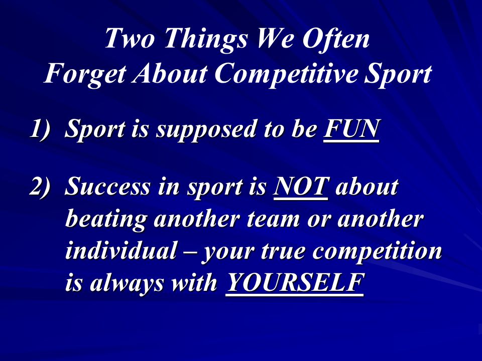 Two Things We Often Forget About Competitive Sport 1)Sport is supposed to be FUN 2)Success in sport is NOT about beating another team or another individual – your true competition is always with YOURSELF