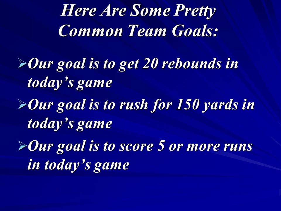 Here Are Some Pretty Common Team Goals:  Our goal is to get 20 rebounds in today’s game  Our goal is to rush for 150 yards in today’s game  Our goal is to score 5 or more runs in today’s game