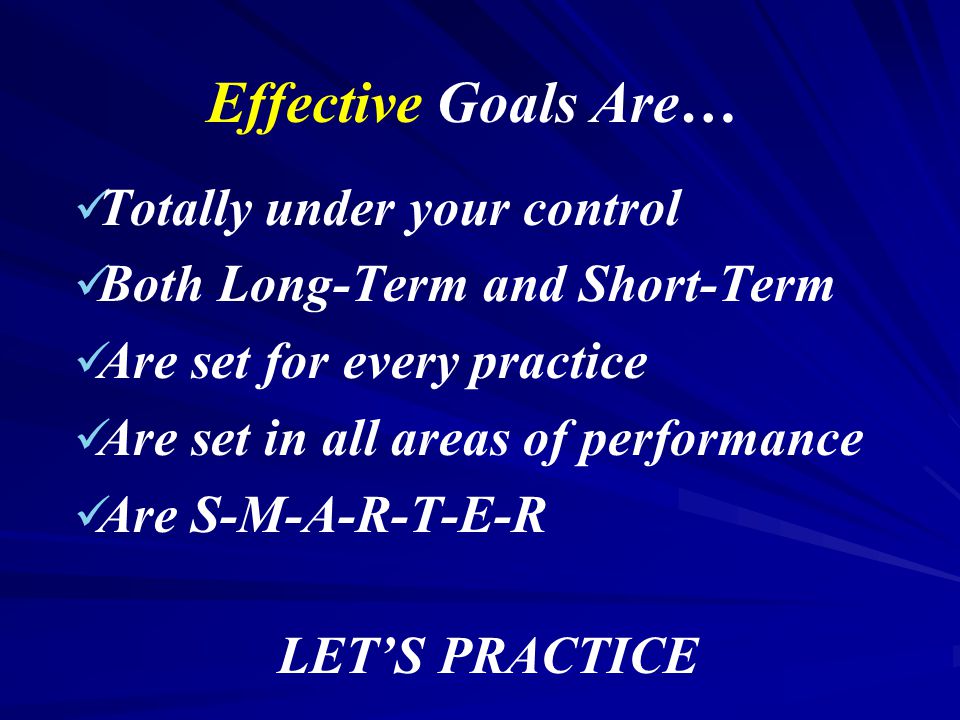 Effective Goals Are… Totally under your control Both Long-Term and Short-Term Are set for every practice Are set in all areas of performance Are S-M-A-R-T-E-R LET’S PRACTICE