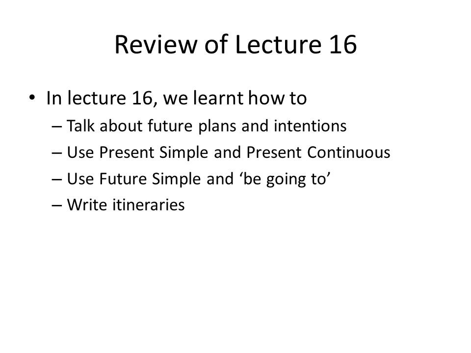 Review of Lecture 16 In lecture 16, we learnt how to – Talk about future plans and intentions – Use Present Simple and Present Continuous – Use Future Simple and ‘be going to’ – Write itineraries