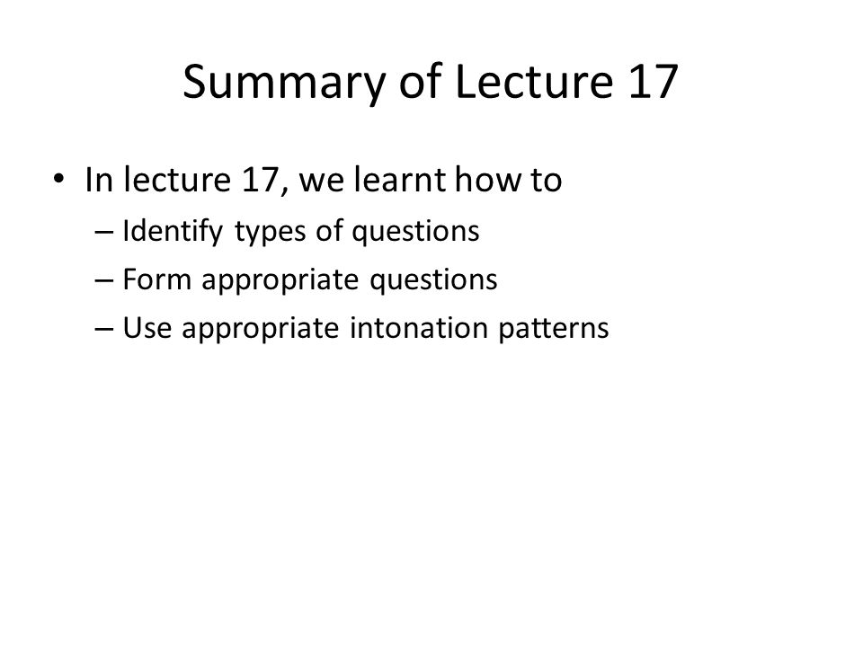 Summary of Lecture 17 In lecture 17, we learnt how to – Identify types of questions – Form appropriate questions – Use appropriate intonation patterns