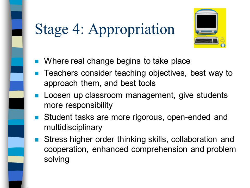 Stage 4: Appropriation n Where real change begins to take place n Teachers consider teaching objectives, best way to approach them, and best tools n Loosen up classroom management, give students more responsibility n Student tasks are more rigorous, open-ended and multidisciplinary n Stress higher order thinking skills, collaboration and cooperation, enhanced comprehension and problem solving