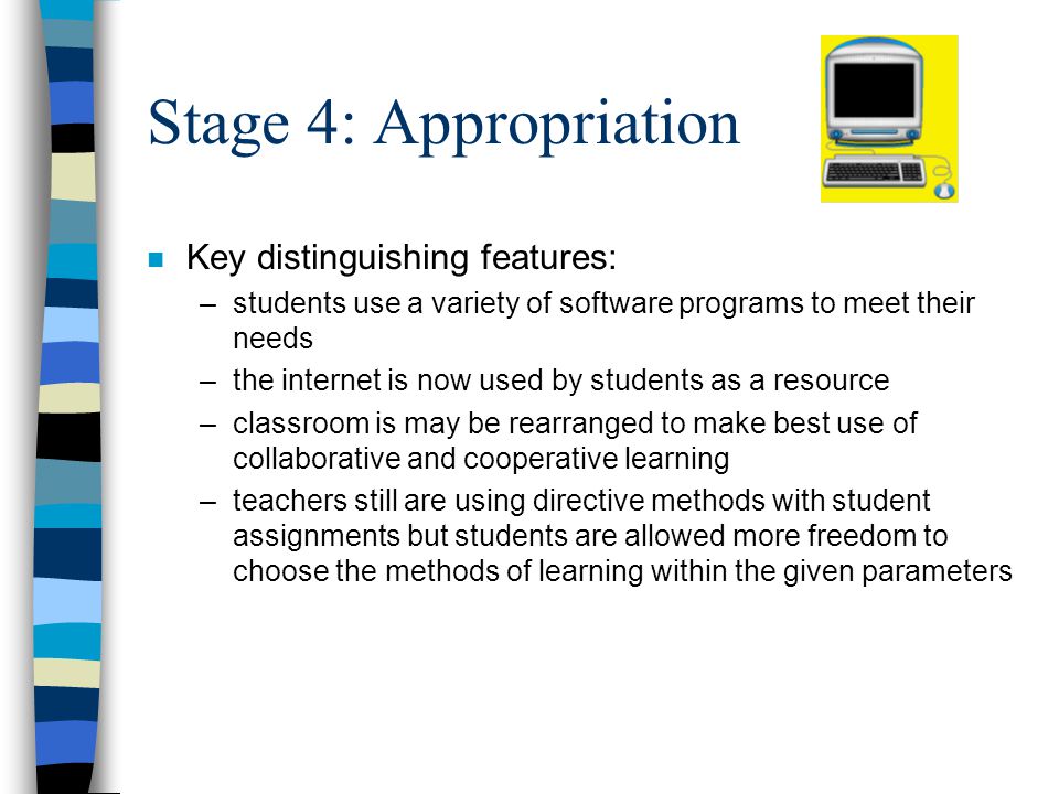 Stage 4: Appropriation n Key distinguishing features: –students use a variety of software programs to meet their needs –the internet is now used by students as a resource –classroom is may be rearranged to make best use of collaborative and cooperative learning –teachers still are using directive methods with student assignments but students are allowed more freedom to choose the methods of learning within the given parameters