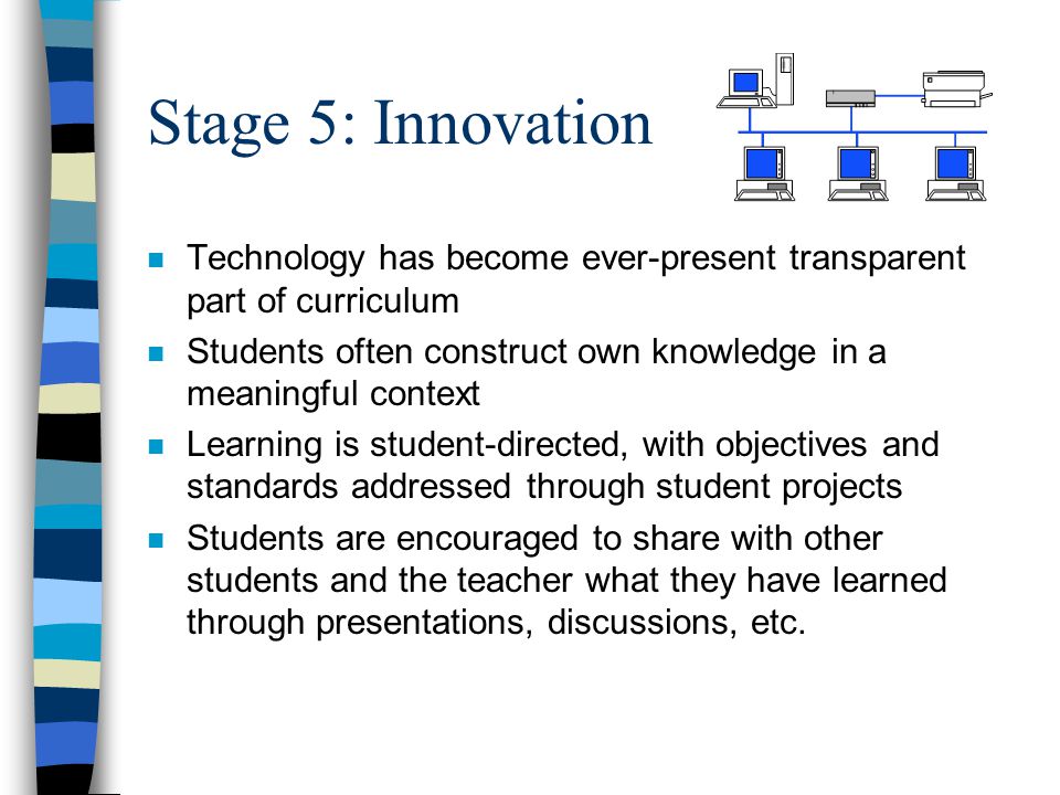 Stage 5: Innovation n Technology has become ever-present transparent part of curriculum n Students often construct own knowledge in a meaningful context n Learning is student-directed, with objectives and standards addressed through student projects n Students are encouraged to share with other students and the teacher what they have learned through presentations, discussions, etc.
