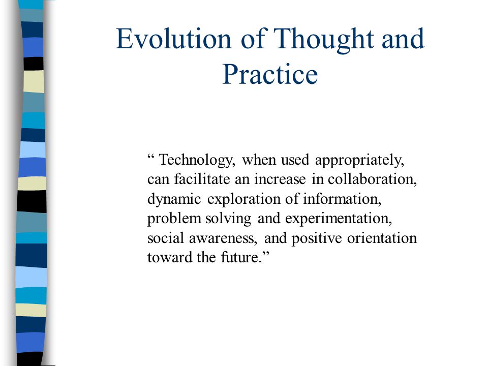 Evolution of Thought and Practice Technology, when used appropriately, can facilitate an increase in collaboration, dynamic exploration of information, problem solving and experimentation, social awareness, and positive orientation toward the future.