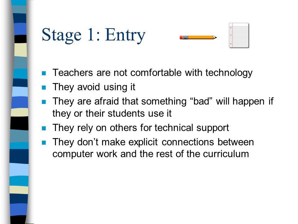 Stage 1: Entry n Teachers are not comfortable with technology n They avoid using it n They are afraid that something bad will happen if they or their students use it n They rely on others for technical support n They don’t make explicit connections between computer work and the rest of the curriculum