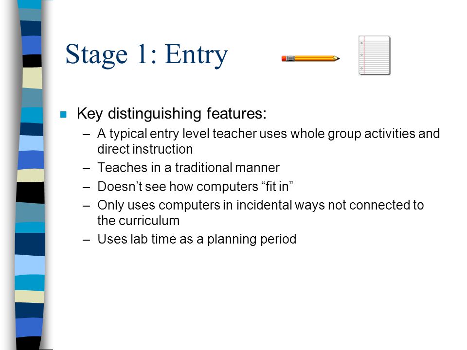 Stage 1: Entry n Key distinguishing features: –A typical entry level teacher uses whole group activities and direct instruction –Teaches in a traditional manner –Doesn’t see how computers fit in –Only uses computers in incidental ways not connected to the curriculum –Uses lab time as a planning period