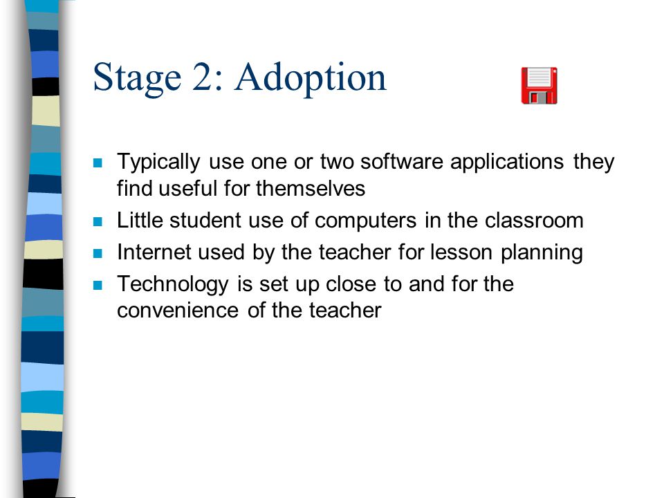 Stage 2: Adoption n Typically use one or two software applications they find useful for themselves n Little student use of computers in the classroom n Internet used by the teacher for lesson planning n Technology is set up close to and for the convenience of the teacher