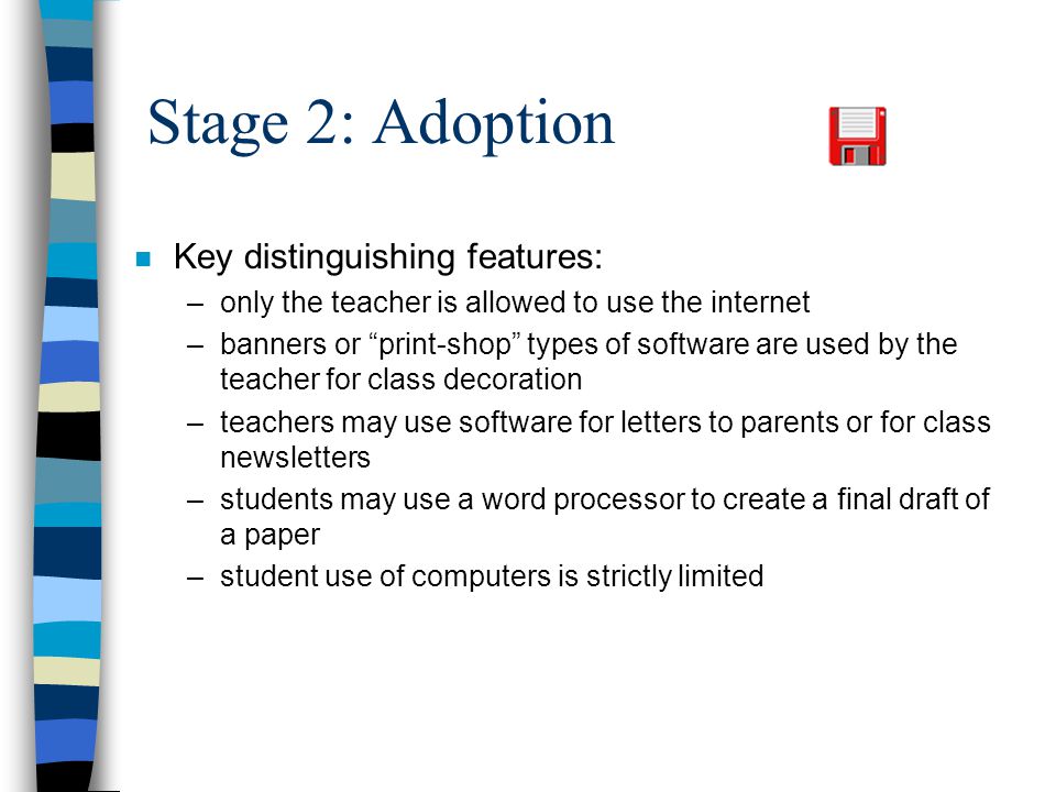 Stage 2: Adoption n Key distinguishing features: –only the teacher is allowed to use the internet –banners or print-shop types of software are used by the teacher for class decoration –teachers may use software for letters to parents or for class newsletters –students may use a word processor to create a final draft of a paper –student use of computers is strictly limited