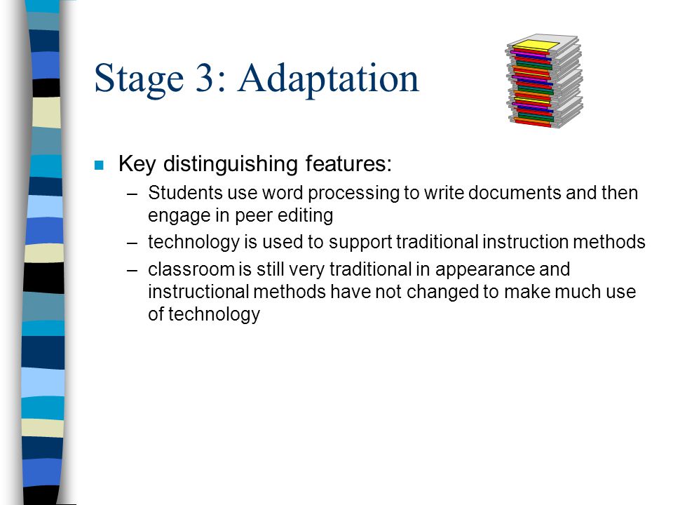 Stage 3: Adaptation n Key distinguishing features: –Students use word processing to write documents and then engage in peer editing –technology is used to support traditional instruction methods –classroom is still very traditional in appearance and instructional methods have not changed to make much use of technology