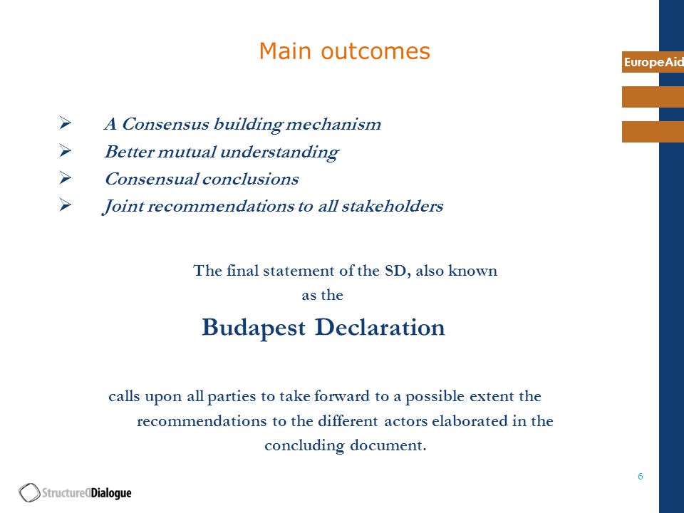 EuropeAid 6 Main outcomes  A Consensus building mechanism  Better mutual understanding  Consensual conclusions  Joint recommendations to all stakeholders The final statement of the SD, also known as the Budapest Declaration calls upon all parties to take forward to a possible extent the recommendations to the different actors elaborated in the concluding document.