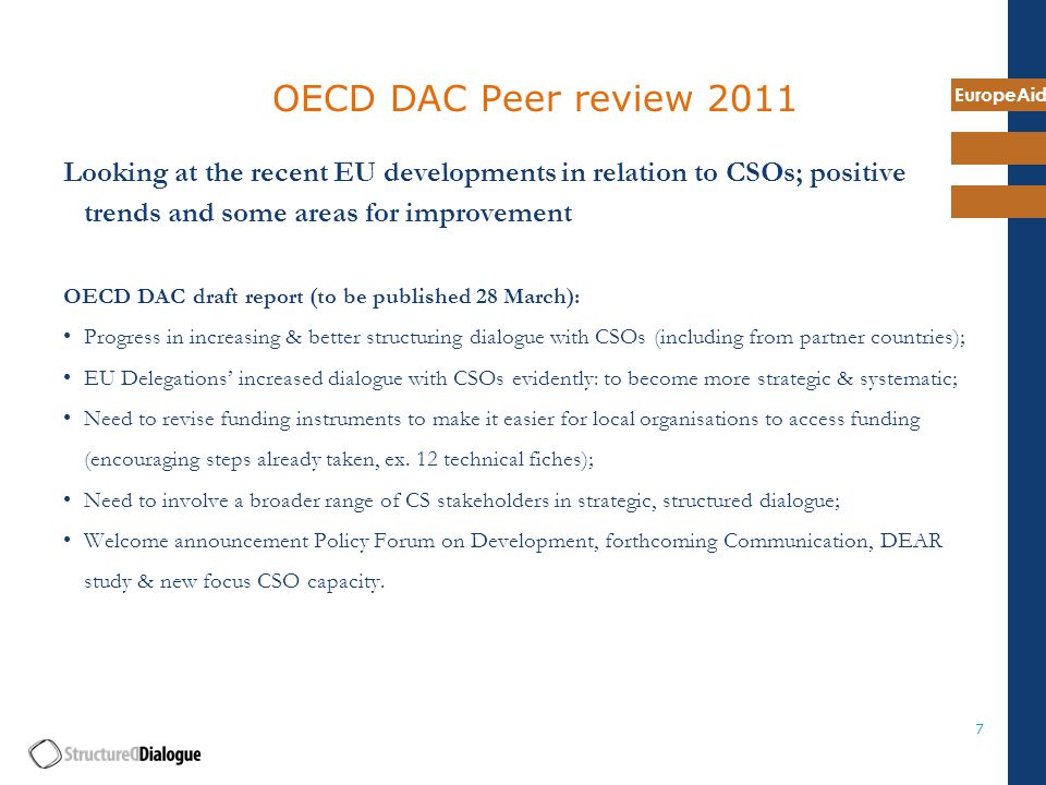 EuropeAid 7 OECD DAC Peer review 2011 Looking at the recent EU developments in relation to CSOs; positive trends and some areas for improvement OECD DAC draft report (to be published 28 March): Progress in increasing & better structuring dialogue with CSOs (including from partner countries); EU Delegations’ increased dialogue with CSOs evidently: to become more strategic & systematic; Need to revise funding instruments to make it easier for local organisations to access funding (encouraging steps already taken, ex.