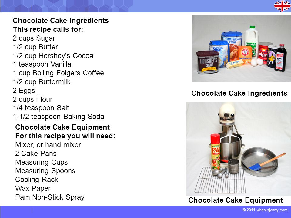 Chocolate Cake Ingredients This recipe calls for: 2 cups Sugar 1/2 cup Butter 1/2 cup Hershey s Cocoa 1 teaspoon Vanilla 1 cup Boiling Folgers Coffee 1/2 cup Buttermilk 2 Eggs 2 cups Flour 1/4 teaspoon Salt 1-1/2 teaspoon Baking Soda Chocolate Cake Ingredients Chocolate Cake Equipment For this recipe you will need: Mixer, or hand mixer 2 Cake Pans Measuring Cups Measuring Spoons Cooling Rack Wax Paper Pam Non-Stick Spray Chocolate Cake Equipment
