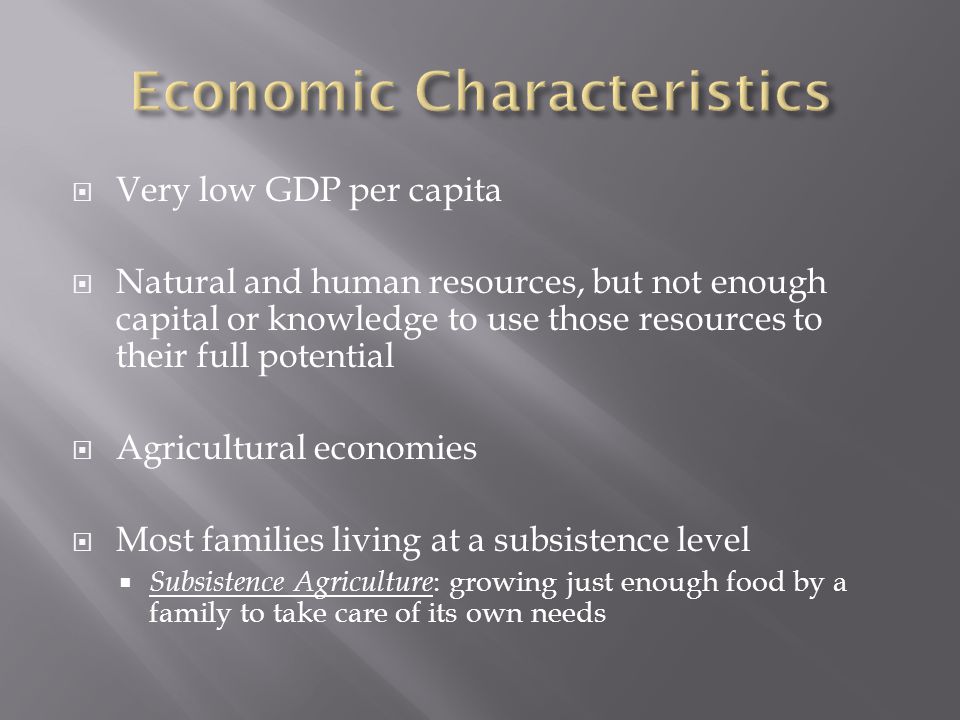  Very low GDP per capita  Natural and human resources, but not enough capital or knowledge to use those resources to their full potential  Agricultural economies  Most families living at a subsistence level  Subsistence Agriculture : growing just enough food by a family to take care of its own needs