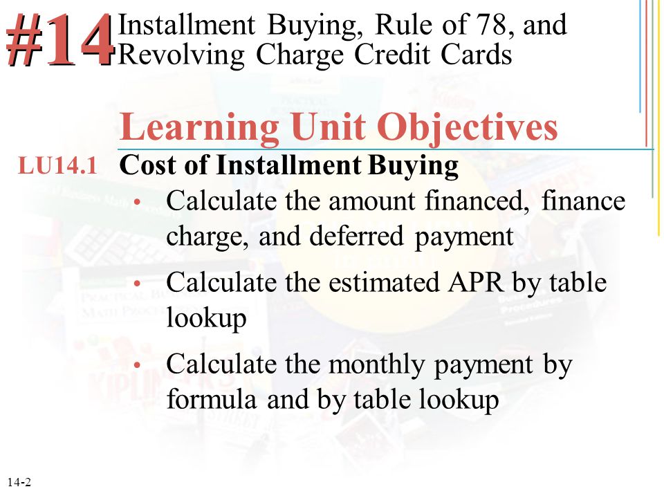 14-2 Calculate the amount financed, finance charge, and deferred payment Calculate the estimated APR by table lookup Calculate the monthly payment by formula and by table lookup Installment Buying, Rule of 78, and Revolving Charge Credit Cards #14 Learning Unit Objectives Cost of Installment Buying LU14.1
