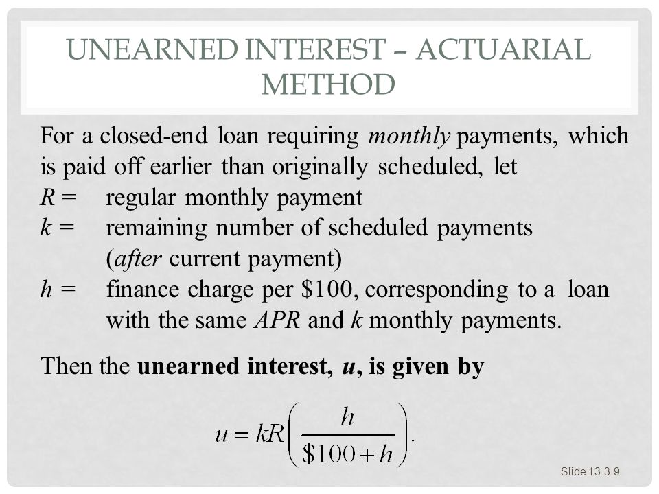 UNEARNED INTEREST – ACTUARIAL METHOD Slide For a closed-end loan requiring monthly payments, which is paid off earlier than originally scheduled, let R = regular monthly payment k = remaining number of scheduled payments (after current payment) h = finance charge per $100, corresponding to a loan with the same APR and k monthly payments.