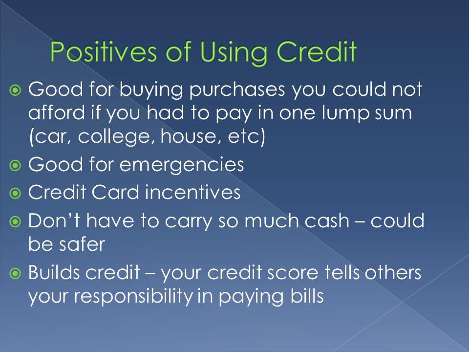  Good for buying purchases you could not afford if you had to pay in one lump sum (car, college, house, etc)  Good for emergencies  Credit Card incentives  Don’t have to carry so much cash – could be safer  Builds credit – your credit score tells others your responsibility in paying bills