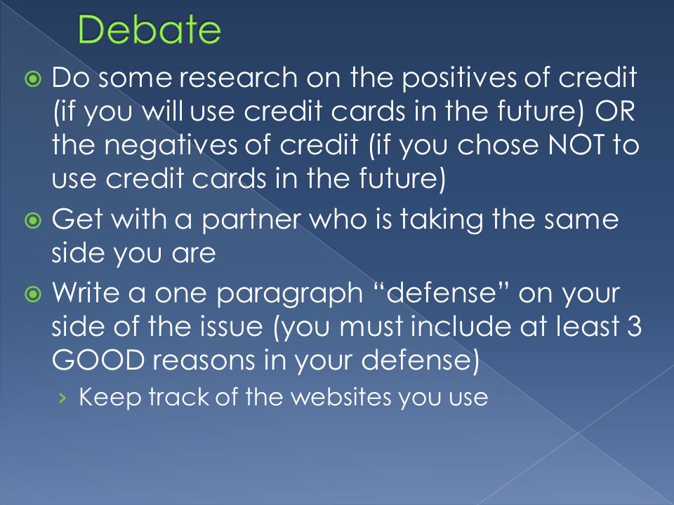  Do some research on the positives of credit (if you will use credit cards in the future) OR the negatives of credit (if you chose NOT to use credit cards in the future)  Get with a partner who is taking the same side you are  Write a one paragraph defense on your side of the issue (you must include at least 3 GOOD reasons in your defense) › Keep track of the websites you use
