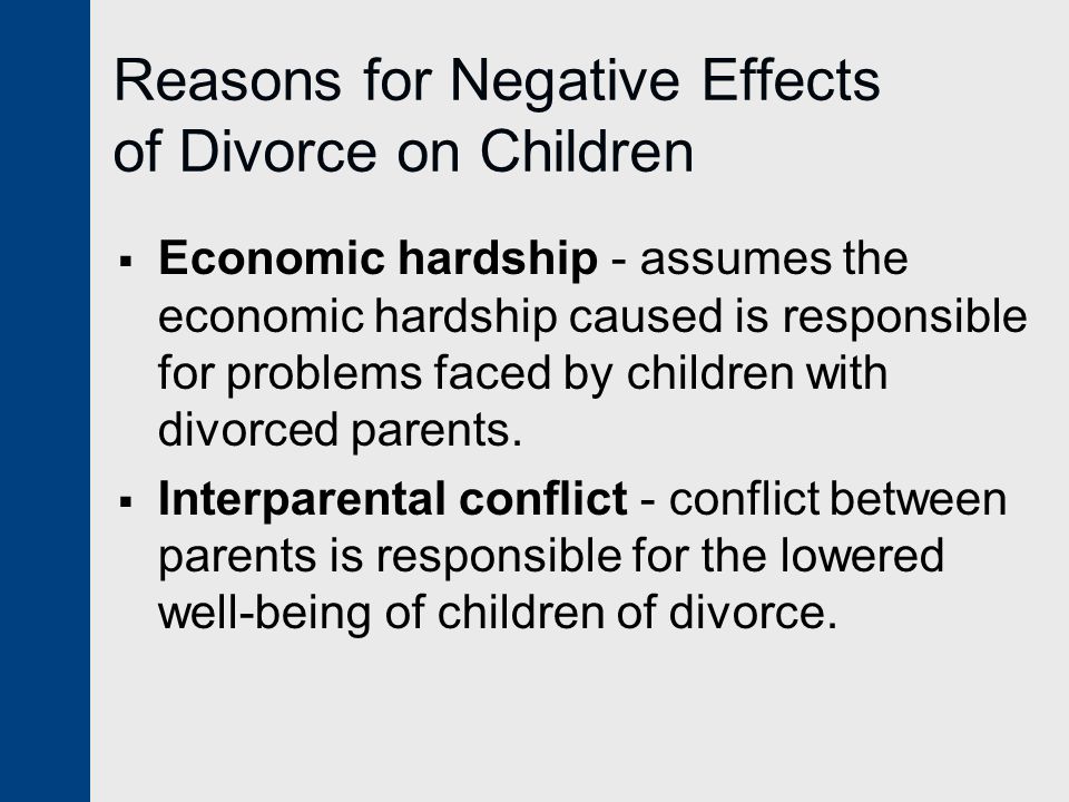 Reasons for Negative Effects of Divorce on Children  Economic hardship - assumes the economic hardship caused is responsible for problems faced by children with divorced parents.