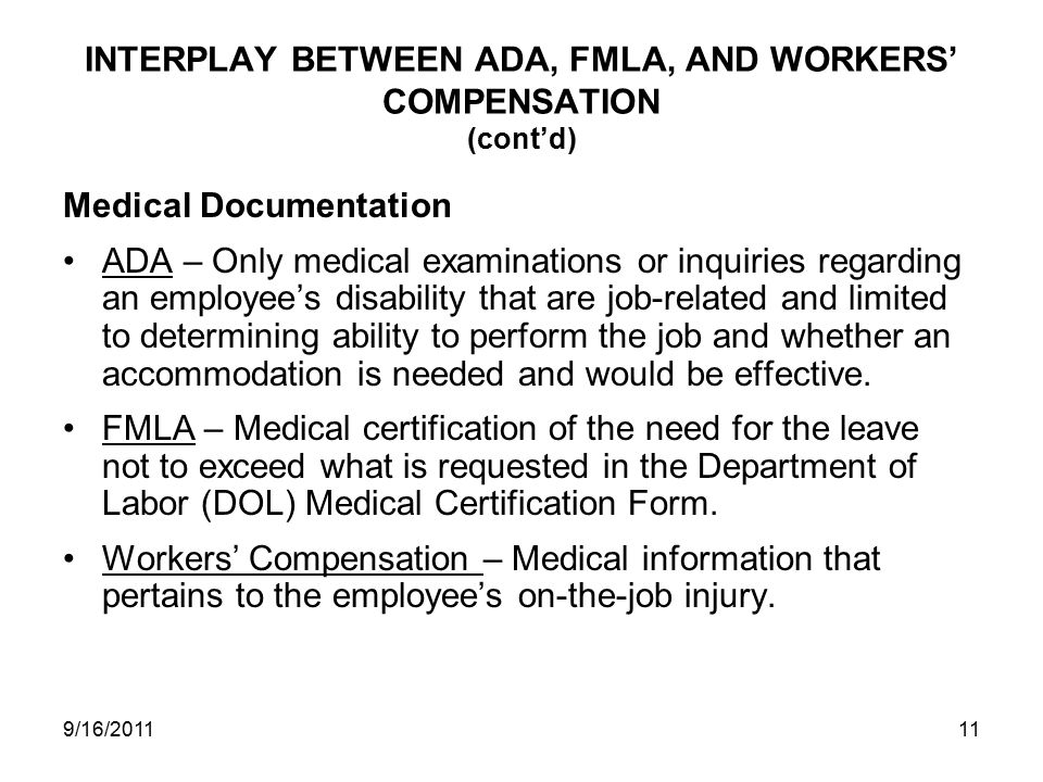 INTERPLAY BETWEEN ADA, FMLA, AND WORKERS’ COMPENSATION (cont’d) Medical Documentation ADA – Only medical examinations or inquiries regarding an employee’s disability that are job-related and limited to determining ability to perform the job and whether an accommodation is needed and would be effective.