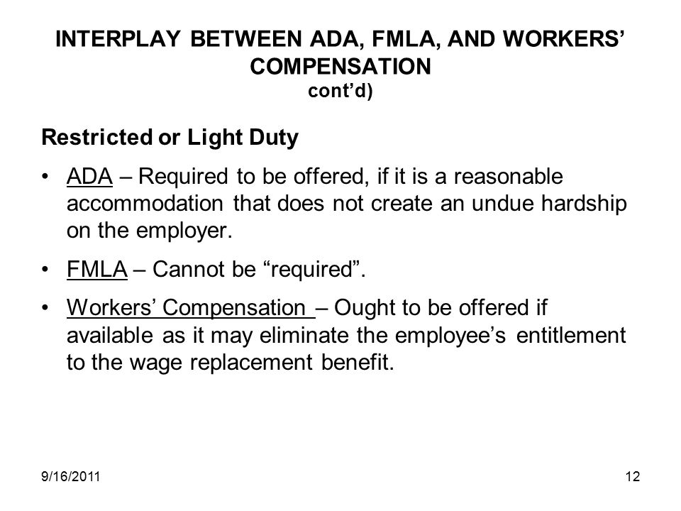 INTERPLAY BETWEEN ADA, FMLA, AND WORKERS’ COMPENSATION cont’d) Restricted or Light Duty ADA – Required to be offered, if it is a reasonable accommodation that does not create an undue hardship on the employer.