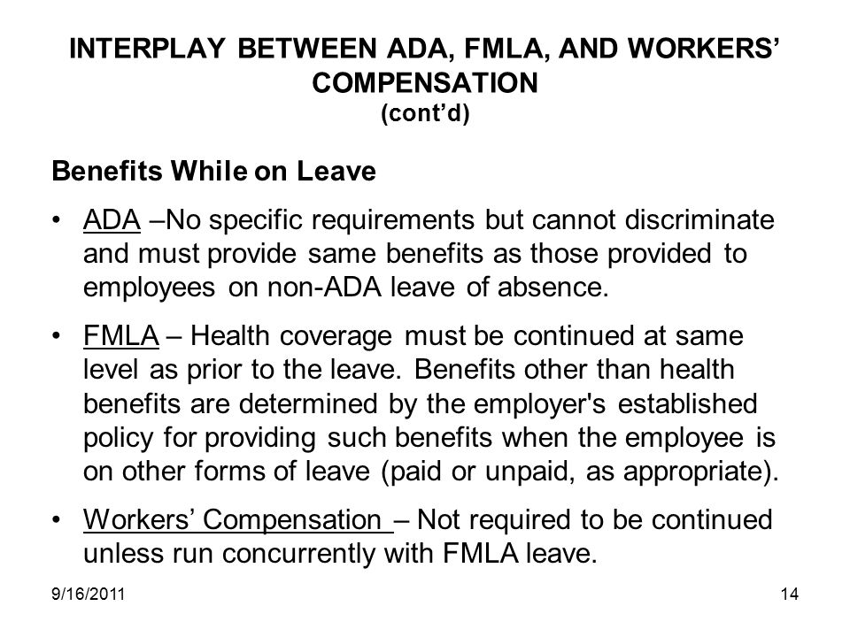 INTERPLAY BETWEEN ADA, FMLA, AND WORKERS’ COMPENSATION (cont’d) Benefits While on Leave ADA –No specific requirements but cannot discriminate and must provide same benefits as those provided to employees on non-ADA leave of absence.