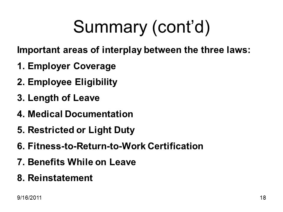 Summary (cont’d) Important areas of interplay between the three laws: 1.Employer Coverage 2.Employee Eligibility 3.Length of Leave 4.Medical Documentation 5.Restricted or Light Duty 6.Fitness-to-Return-to-Work Certification 7.Benefits While on Leave 8.Reinstatement 9/16/201118
