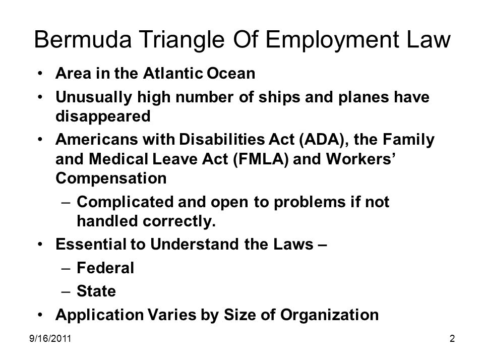 Bermuda Triangle Of Employment Law Area in the Atlantic Ocean Unusually high number of ships and planes have disappeared Americans with Disabilities Act (ADA), the Family and Medical Leave Act (FMLA) and Workers’ Compensation –Complicated and open to problems if not handled correctly.