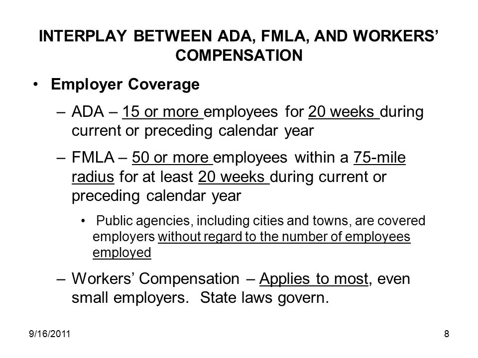 INTERPLAY BETWEEN ADA, FMLA, AND WORKERS’ COMPENSATION Employer Coverage –ADA – 15 or more employees for 20 weeks during current or preceding calendar year –FMLA – 50 or more employees within a 75-mile radius for at least 20 weeks during current or preceding calendar year Public agencies, including cities and towns, are covered employers without regard to the number of employees employed –Workers’ Compensation – Applies to most, even small employers.