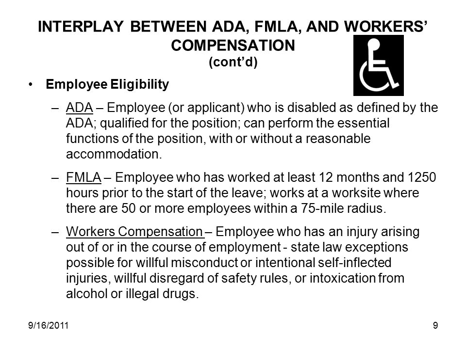 INTERPLAY BETWEEN ADA, FMLA, AND WORKERS’ COMPENSATION (cont’d) Employee Eligibility –ADA – Employee (or applicant) who is disabled as defined by the ADA; qualified for the position; can perform the essential functions of the position, with or without a reasonable accommodation.