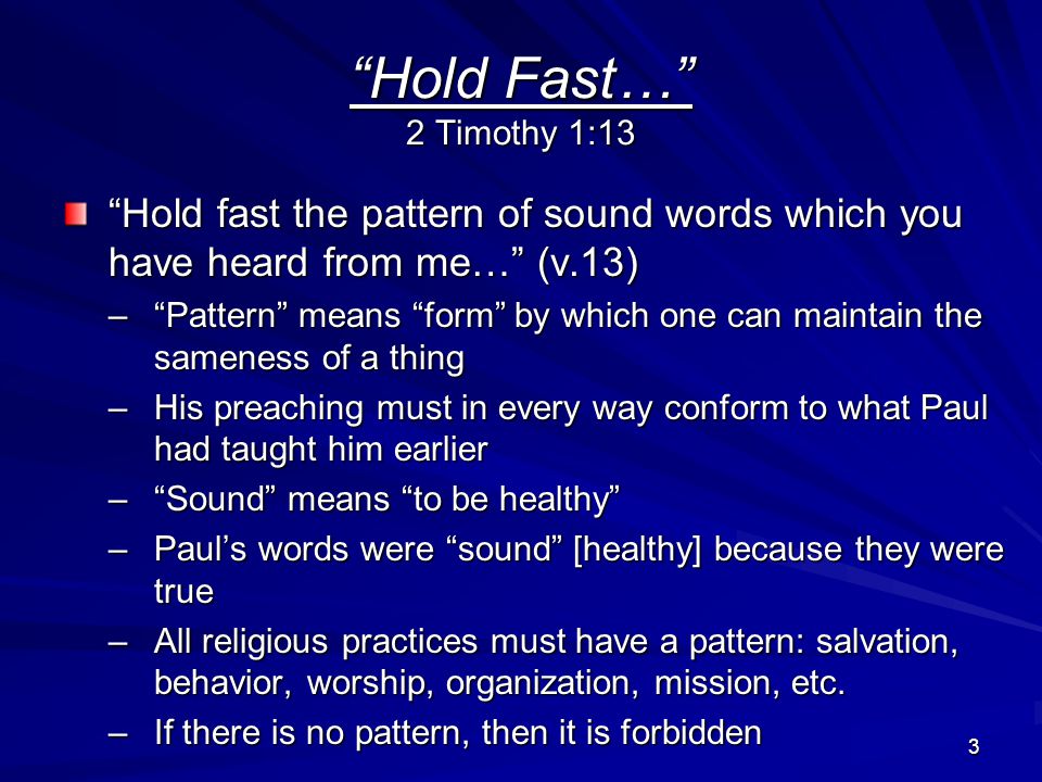 3 Hold Fast… 2 Timothy 1:13 Hold fast the pattern of sound words which you have heard from me… (v.13) – Pattern means form by which one can maintain the sameness of a thing –His preaching must in every way conform to what Paul had taught him earlier – Sound means to be healthy –Paul’s words were sound [healthy] because they were true –All religious practices must have a pattern: salvation, behavior, worship, organization, mission, etc.