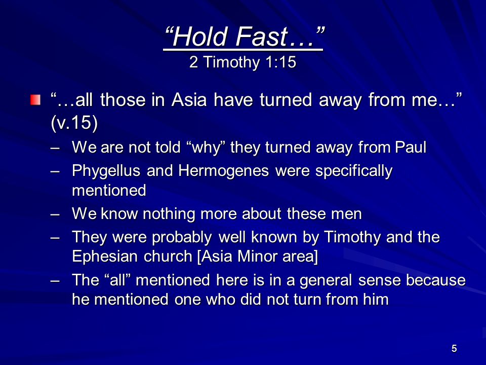 5 Hold Fast… 2 Timothy 1:15 …all those in Asia have turned away from me… (v.15) –We are not told why they turned away from Paul –Phygellus and Hermogenes were specifically mentioned –We know nothing more about these men –They were probably well known by Timothy and the Ephesian church [Asia Minor area] –The all mentioned here is in a general sense because he mentioned one who did not turn from him