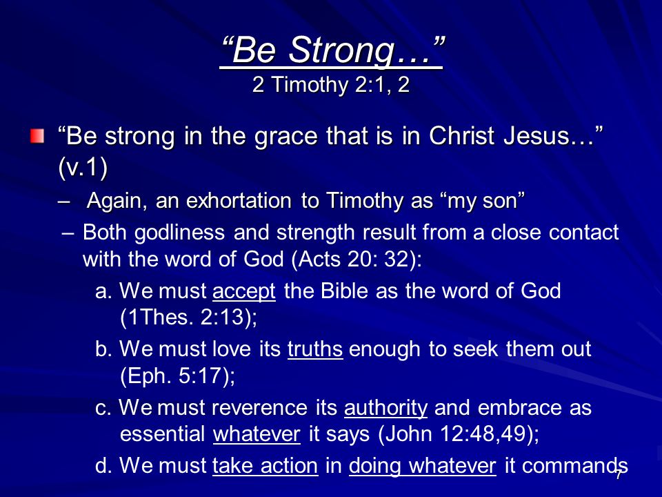 7 Be Strong… 2 Timothy 2:1, 2 Be strong in the grace that is in Christ Jesus… (v.1) –Again, an exhortation to Timothy as my son – –Both godliness and strength result from a close contact with the word of God (Acts 20: 32): a.