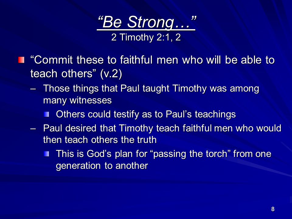 8 Be Strong… 2 Timothy 2:1, 2 Commit these to faithful men who will be able to teach others (v.2) –Those things that Paul taught Timothy was among many witnesses Others could testify as to Paul’s teachings –Paul desired that Timothy teach faithful men who would then teach others the truth This is God’s plan for passing the torch from one generation to another
