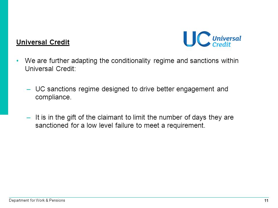 11 Department for Work & Pensions Universal Credit We are further adapting the conditionality regime and sanctions within Universal Credit: –UC sanctions regime designed to drive better engagement and compliance.