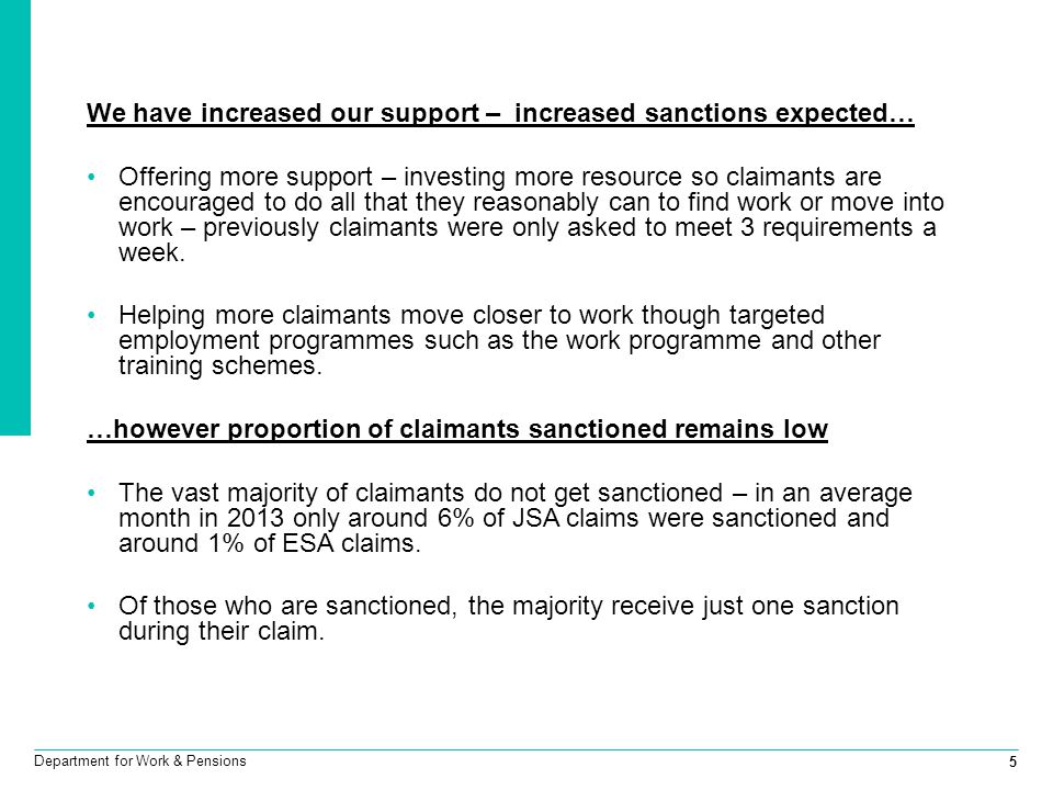 5 Department for Work & Pensions We have increased our support – increased sanctions expected… Offering more support – investing more resource so claimants are encouraged to do all that they reasonably can to find work or move into work – previously claimants were only asked to meet 3 requirements a week.