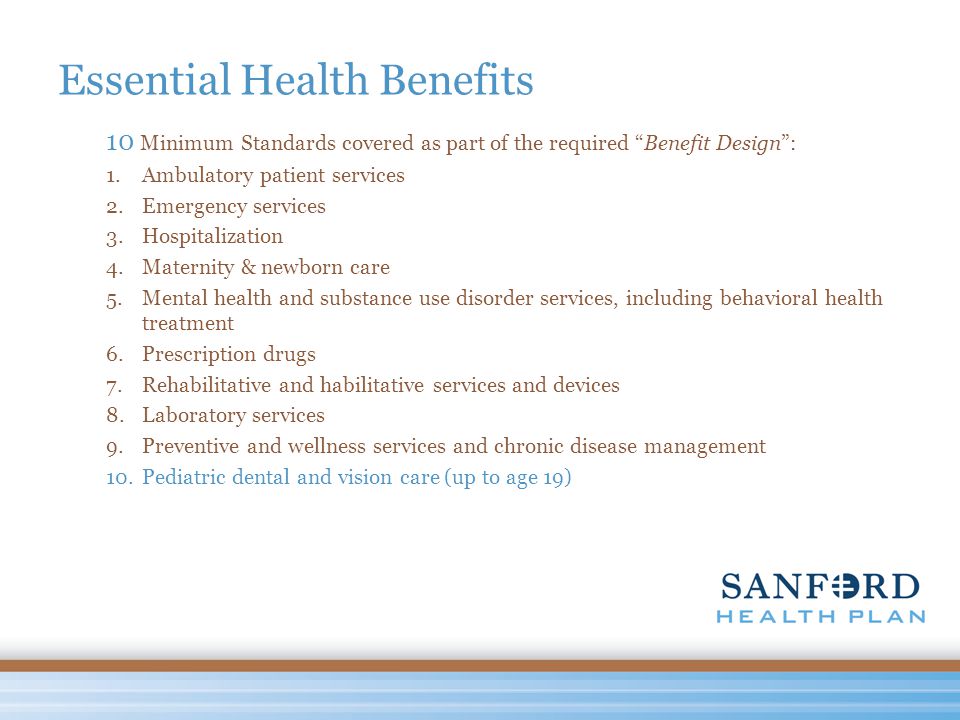 Essential Health Benefits 10 Minimum Standards covered as part of the required Benefit Design : 1.Ambulatory patient services 2.Emergency services 3.Hospitalization 4.Maternity & newborn care 5.Mental health and substance use disorder services, including behavioral health treatment 6.Prescription drugs 7.Rehabilitative and habilitative services and devices 8.Laboratory services 9.Preventive and wellness services and chronic disease management 10.Pediatric dental and vision care (up to age 19)