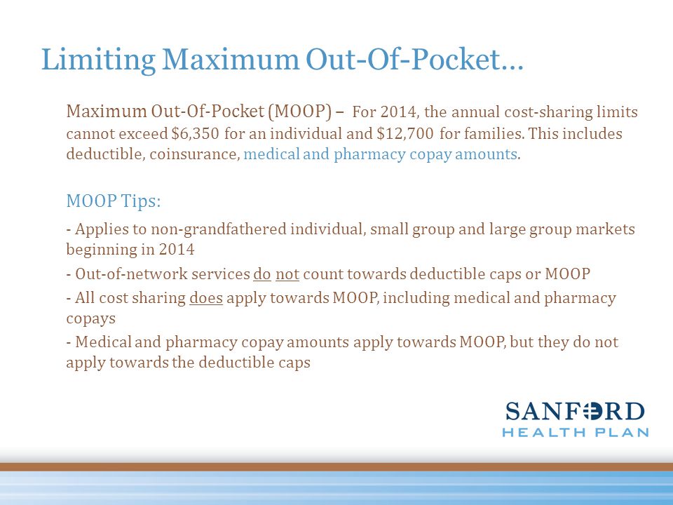 Limiting Maximum Out-Of-Pocket… Maximum Out-Of-Pocket (MOOP) – For 2014, the annual cost-sharing limits cannot exceed $6,350 for an individual and $12,700 for families.