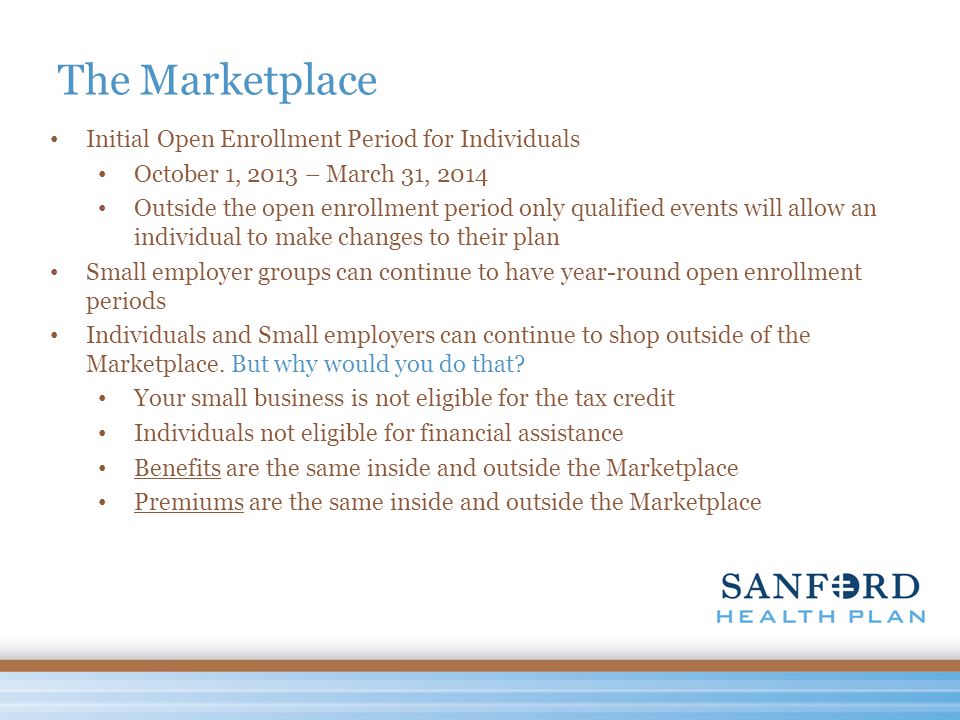 The Marketplace Initial Open Enrollment Period for Individuals October 1, 2013 – March 31, 2014 Outside the open enrollment period only qualified events will allow an individual to make changes to their plan Small employer groups can continue to have year-round open enrollment periods Individuals and Small employers can continue to shop outside of the Marketplace.