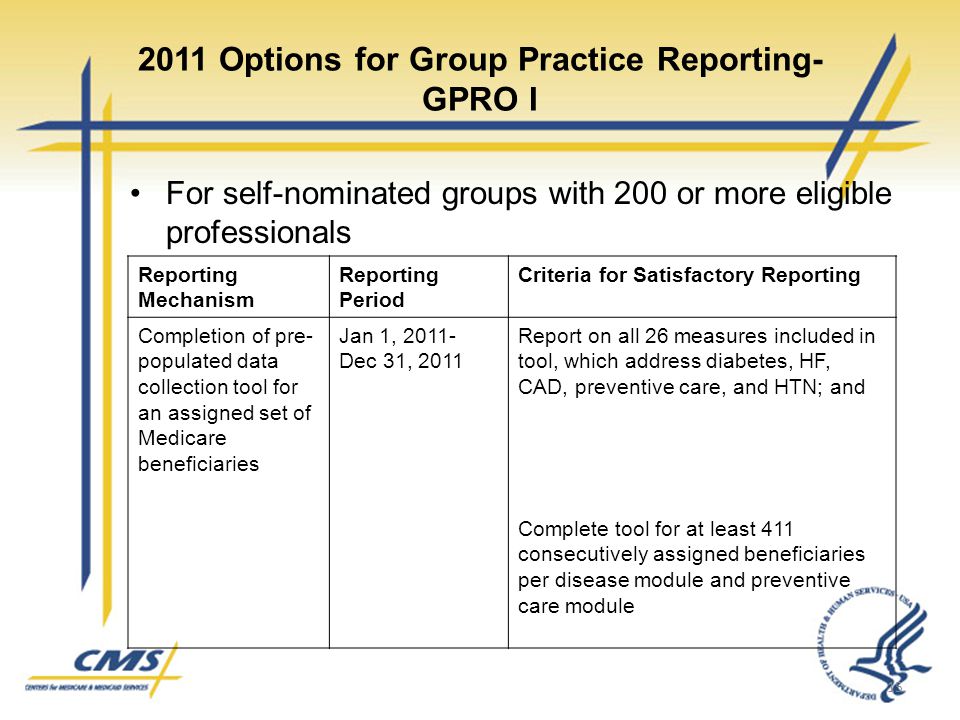 2011 Options for Group Practice Reporting- GPRO I For self-nominated groups with 200 or more eligible professionals 15 Reporting Mechanism Reporting Period Criteria for Satisfactory Reporting Completion of pre- populated data collection tool for an assigned set of Medicare beneficiaries Jan 1, Dec 31, 2011 Report on all 26 measures included in tool, which address diabetes, HF, CAD, preventive care, and HTN; and Complete tool for at least 411 consecutively assigned beneficiaries per disease module and preventive care module