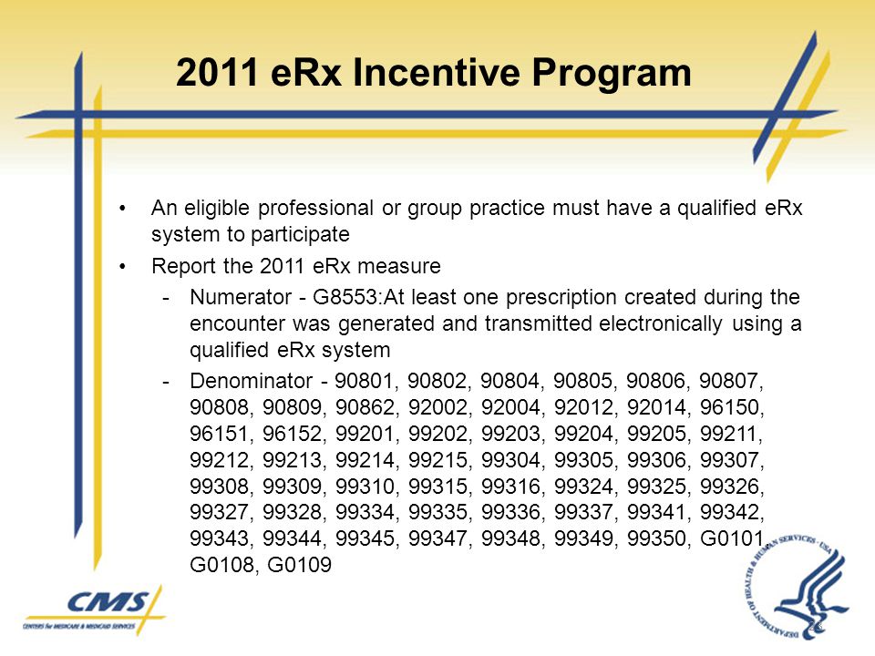 2011 eRx Incentive Program An eligible professional or group practice must have a qualified eRx system to participate Report the 2011 eRx measure -Numerator - G8553:At least one prescription created during the encounter was generated and transmitted electronically using a qualified eRx system -Denominator , 90802, 90804, 90805, 90806, 90807, 90808, 90809, 90862, 92002, 92004, 92012, 92014, 96150, 96151, 96152, 99201, 99202, 99203, 99204, 99205, 99211, 99212, 99213, 99214, 99215, 99304, 99305, 99306, 99307, 99308, 99309, 99310, 99315, 99316, 99324, 99325, 99326, 99327, 99328, 99334, 99335, 99336, 99337, 99341, 99342, 99343, 99344, 99345, 99347, 99348, 99349, 99350, G0101, G0108, G