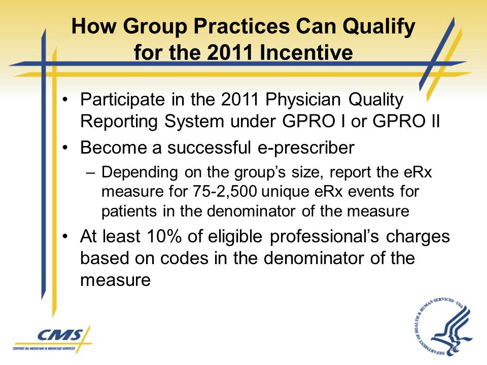 How Group Practices Can Qualify for the 2011 Incentive Participate in the 2011 Physician Quality Reporting System under GPRO I or GPRO II Become a successful e-prescriber –Depending on the group’s size, report the eRx measure for 75-2,500 unique eRx events for patients in the denominator of the measure At least 10% of eligible professional’s charges based on codes in the denominator of the measure 26