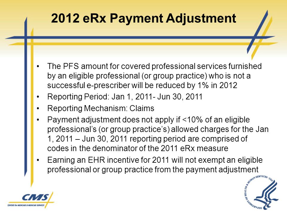 2012 eRx Payment Adjustment The PFS amount for covered professional services furnished by an eligible professional (or group practice) who is not a successful e-prescriber will be reduced by 1% in 2012 Reporting Period: Jan 1, Jun 30, 2011 Reporting Mechanism: Claims Payment adjustment does not apply if <10% of an eligible professional’s (or group practice’s) allowed charges for the Jan 1, 2011 – Jun 30, 2011 reporting period are comprised of codes in the denominator of the 2011 eRx measure Earning an EHR incentive for 2011 will not exempt an eligible professional or group practice from the payment adjustment 27